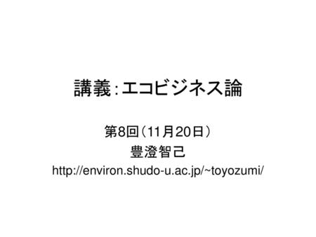 第8回（11月20日） 豊澄智己 http://environ.shudo-u.ac.jp/~toyozumi/ 講義：エコビジネス論 第8回（11月20日） 豊澄智己 http://environ.shudo-u.ac.jp/~toyozumi/