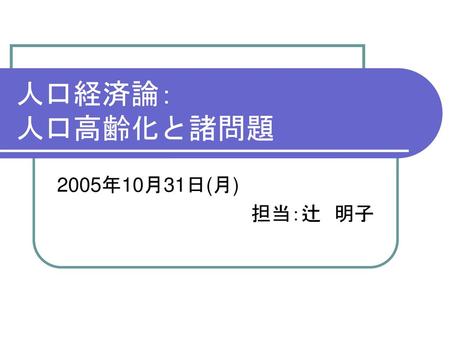 人口経済論： 人口高齢化と諸問題 2005年10月31日(月) 担当：辻　明子.