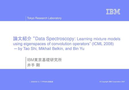 論文紹介 “Data Spectroscopy: Learning mixture models using eigenspaces of convolution operators” (ICML 2008) ─ by Tao Shi, Mikhail Belkin, and Bin Yu IBM東京基礎研究所.
