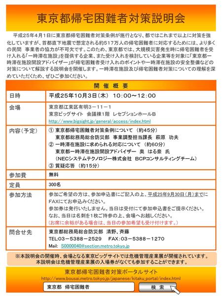 東京都帰宅困難者対策説明会 　 平成２５年４月１日に東京都帰宅困難者対策条例が施行となり、都ではこれまで以上に対策を強化していますが、首都直下地震で想定される約５１７万人の帰宅困難者に対応するためには、より多くの民間　事業者の協力が不可欠です。このため、東京都では、大規模災害発生時に帰宅困難者を受け入れる「一時滞在施設」を提供する企業、また受け入れを検討している企業等を対象に「東京都一時滞在施設開設アドバイザー」が帰宅困難者受け入れのポイントや一時滞在施設の安全整備などの対策について解説する説明会を開催し