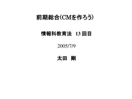 前期総合(CMを作ろう) 情報科教育法　13 回目 2005/7/9 太田　剛.