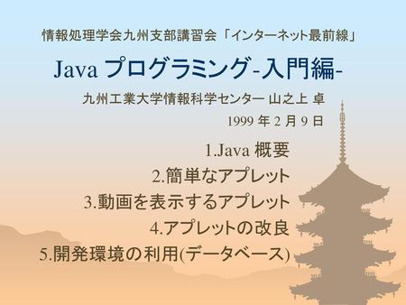 1.Java 概要 2.簡単なアプレット 3.動画を表示するアプレット 4.アプレットの改良 5.開発環境の利用(データベース)