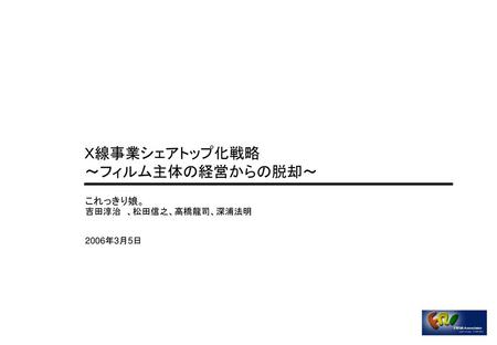 Ｘ線事業シェアトップ化戦略 ～フィルム主体の経営からの脱却～ これっきり娘。 吉田淳治　、松田信之、高橋龍司、深浦法明　 2006年3月5日.