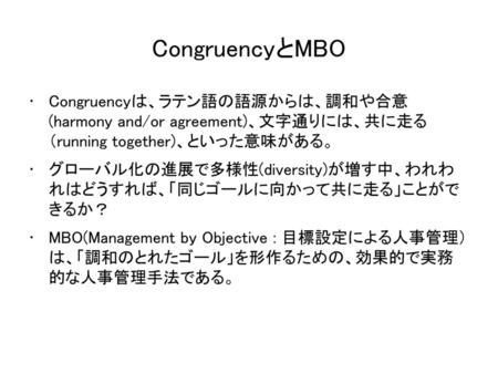CongruencyとMBO Congruencyは、ラテン語の語源からは、調和や合意 (harmony and/or agreement)、文字通りには、共に走る （running together)、といった意味がある。 グローバル化の進展で多様性(diversity)が増す中、われわ れはどうすれば、「同じゴールに向かって共に走る」ことがで.