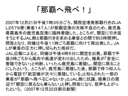 「那覇へ飛べ！」 2007年12月21日午後７時３５分ごろ、関西空港発那覇行きのＪＡＬ２５７９便（乗客１４７人）が那覇空港の天候不良のため、鹿児島県霧島市の鹿児島空港に臨時着陸した。ところが、関空に引き返そうとするＪＡＬ側と那覇行きを求める乗客との間で約３時間押し問答となり、同機は午後１１時ごろ那覇に向けて再出発した。ＪＡＬが乗客の圧力に押し切られた格好だ。