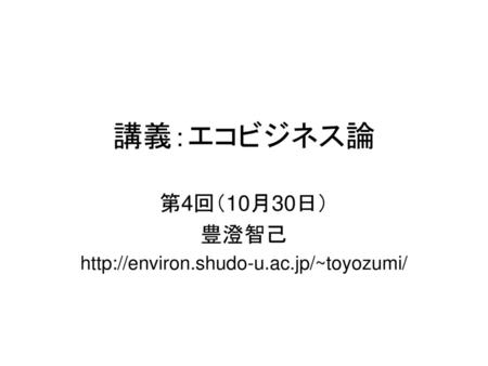 第4回（10月30日） 豊澄智己 http://environ.shudo-u.ac.jp/~toyozumi/ 講義：エコビジネス論 第4回（10月30日） 豊澄智己 http://environ.shudo-u.ac.jp/~toyozumi/
