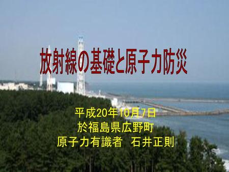 放射線の基礎と原子力防災 平成20年10月7日 於福島県広野町 原子力有識者　石井正則 MI081007.