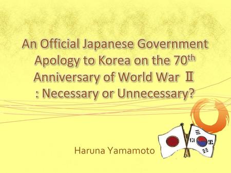 An Official Japanese Government Apology to Korea on the 70th Anniversary of World War Ⅱ : Necessary or Unnecessary? Haruna Yamamoto.