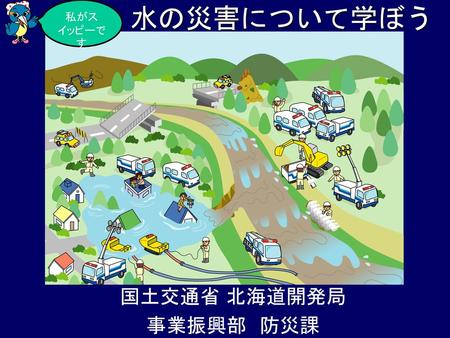 私がスイッピーです 水の災害について学ぼう 国土交通省 北海道開発局 事業振興部　防災課.