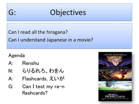 G:			Objectives Can I read all the hiragana? Can I understand Japanese in a movie? Agenda A:		Renshu N:		らりるれろ、わをん A:		Flashcards, えいが G:		Can I test.