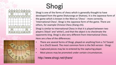 Shogi http://www.shogi.net/rjhare/ Shogi is one of the forms of chess which is generally thought to have developed from the game Shaturanga or Shatranj.