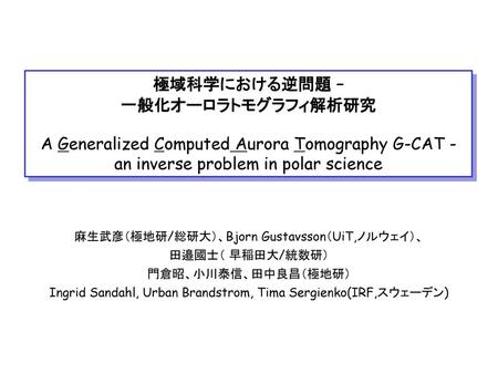 極域科学における逆問題 – 一般化オーロラトモグラフィ解析研究 A Generalized Computed Aurora Tomography G-CAT - an inverse problem in polar science 麻生武彦（極地研/総研大）、Bjorn Gustavsson（UiT,ノルウェイ）、
