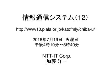 情報通信システム（12） http://www10. plala. or 情報通信システム（12） http://www10.plala.or.jp/katofmly/chiba-u/ 2016年7月19日　火曜日 　午後4時10分～5時40分 NTT-IT Corp. 加藤 洋一.