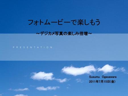 フォトムービーで楽しもう ～デジカメ写真の楽しみ倍増～ Susumu Ogasawara 2011年7月15日(金)