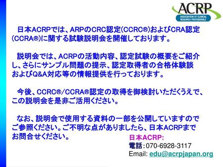 　日本ACRPでは、ARPのCRC認定(CCRC®)およびCRA認定(CCRA®)に関する試験説明会を開催しております。 　説明会では、ACRPの活動内容、認定試験の概要をご紹介し、さらにサンプル問題の提示、認定取得者の合格体験談およびQ&A対応等の情報提供を行っております。 　今後、CCRC®/CCRA®認定の取得を御検討いただくうえで、この説明会を是非ご活用ください。