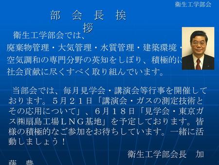 部 会 長 挨 拶 衛生工学部会では、 廃棄物管理・大気管理・水質管理・建築環境・ 空気調和の専門分野の英知をしぼり、積極的に