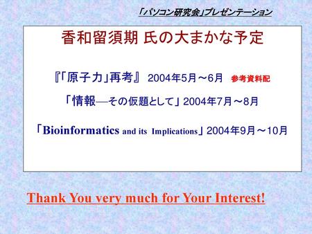 「パソコン研究会」プレゼンテーション 香和留須期 氏の大まかな予定 『「原子力」再考』　2004年5月〜6月　参考資料配 「情報—その仮題として」 2004年7月〜8月　　 　 「Bioinformatics and its Implications」 2004年9月〜10月 Thank You.