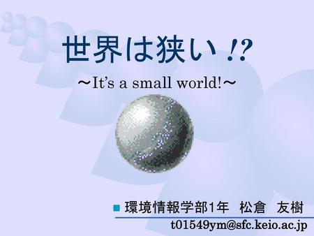 世界は狭い !? ～It’s a small world!～ 環境情報学部1年　松倉　友樹 t01549ym@sfc.keio.ac.jp.