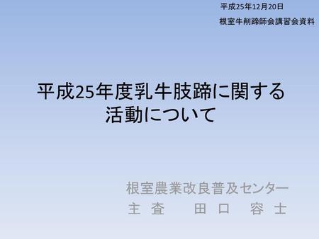 平成25年12月20日 根室牛削蹄師会講習会資料 平成25年度乳牛肢蹄に関する活動について 根室農業改良普及センター 主　査　　　田　口　　容　士.