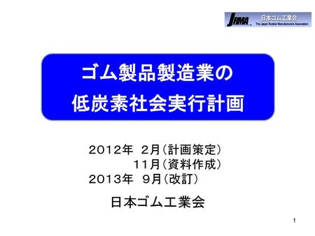 ゴム製品製造業の 低炭素社会実行計画 　　　　　　　　　　２０１２年 ２月（計画策定） 　　　　　 　　　　　　　　　　１１月（資料作成） 　　　　　　　　　　２０１３年　９月（改訂）　 日本ゴム工業会.