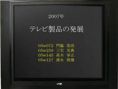 ２００７年 テレビ製品の発展 ０５ｗ０７２　門脇　崇浩 ０５ｗ２５９　三宅　克典 ０５ｗ１４５　高木　挙正 ０５ｗ１２７　清水　俊雄.