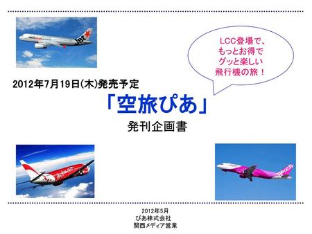 「空旅ぴあ」 発刊企画書 2012年7月19日(木)発売予定 LCC登場で、 もっとお得で グッと楽しい 飛行機の旅！ 2012年5月