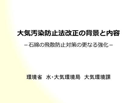 大気汚染防止法改正の背景と内容 －石綿の飛散防止対策の更なる強化－ 環境省　水・大気環境局　大気環境課.