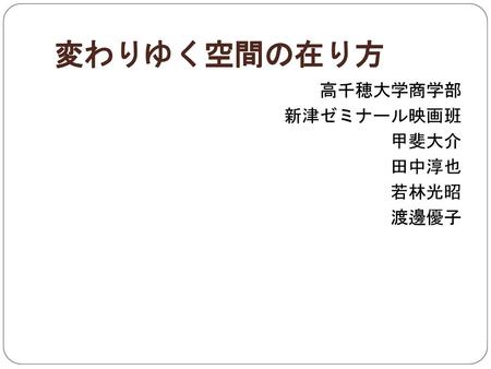 変わりゆく空間の在り方 高千穂大学商学部 新津ゼミナール映画班 甲斐大介 田中淳也 若林光昭 渡邊優子.