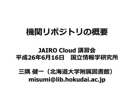 機関リポジトリの概要  JAIRO Cloud 講習会 平成26年6月16日　国立情報学研究所  三隅 健一（北海道大学附属図書館）