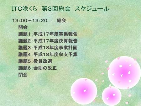 ＩＴＣ咲くら 第３回総会 スケジュール １３：００～１３：２０ 総会 開会 議題１：平成１７年度事業報告 議題２：平成１７年度決算報告