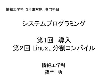 情報工学科　3年生対象　専門科目 システムプログラミング 第1回　導入 第２回 Linux、分割コンパイル 情報工学科 篠埜　功.