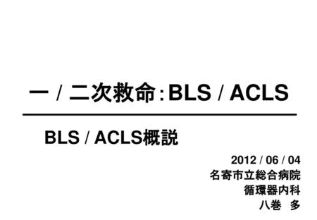 一 / 二次救命：BLS / ACLS BLS / ACLS概説 2012 / 06 / 04 名寄市立総合病院　 循環器内科 八巻　多.