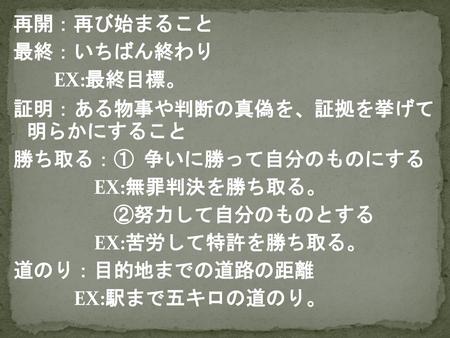 再開：再び始まること 最終：いちばん終わり EX:最終目標。 証明：ある物事や判断の真偽を、証拠を挙げて 明らかにすること 勝ち取る：① 争いに勝って自分のものにする EX:無罪判決を勝ち取る。 ②努力して自分のものとする EX:苦労して特許を勝ち取る。 道のり：目的地までの道路の距離 EX:駅まで五キロの道のり。