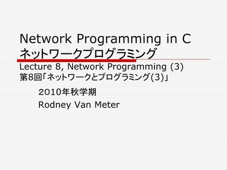Network Programming in C ネットワークプログラミング Lecture 8, Network Programming (3) 第8回「ネットワークとプログラミング(3)」 ２０10年秋学期 Rodney Van Meter.
