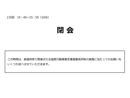 ２日目　15：45～15：55〔10分〕 　　　　　　　　　　　　　　　　　　　　閉 会 　　　　　　　　　　　　　　　　　　　　　　　　　 この時間は、都道府県で開催される強度行動障害支援者養成研修の実施に当たってのお願いをいくつか述べさせていただきます。