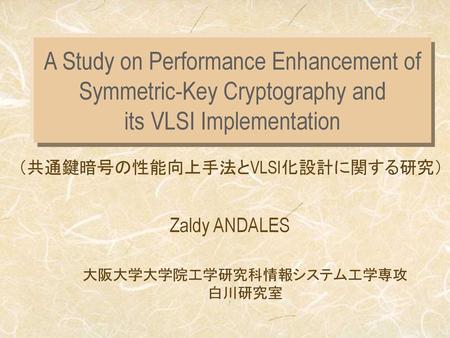 A Study on Performance Enhancement of Symmetric-Key Cryptography and its VLSI Implementation Zaldy ANDALES 大阪大学大学院工学研究科情報システム工学専攻 白川研究室.