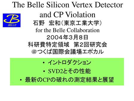 The Belle Silicon Vertex Detector and CP Violation 石野　宏和（東京工業大学） for the Belle Collaboration ２００４年３月８日 科研費特定領域　第２回研究会　 ＠つくば国際会議場エポカル イントロダクション SVD2とその性能.