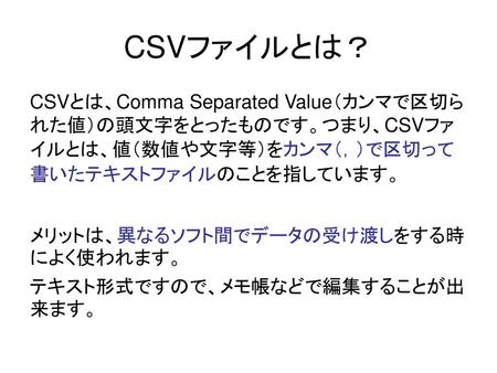 CSVファイルとは？ CSVとは、Comma Separated Value（カンマで区切られた値）の頭文字をとったものです。つまり、CSVファイルとは、値（数値や文字等）をカンマ（，）で区切って書いたテキストファイルのことを指しています。 メリットは、異なるソフト間でデータの受け渡しをする時によく使われます。