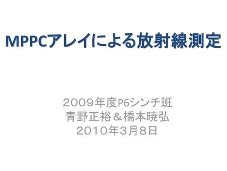 MPPCアレイによる放射線測定 ２００９年度P6シンチ班 青野正裕＆橋本暁弘 ２０１０年３月８日.