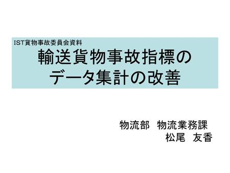 ＩＳＴ貨物事故委員会資料 輸送貨物事故指標の データ集計の改善 物流部　物流業務課 松尾　友香.