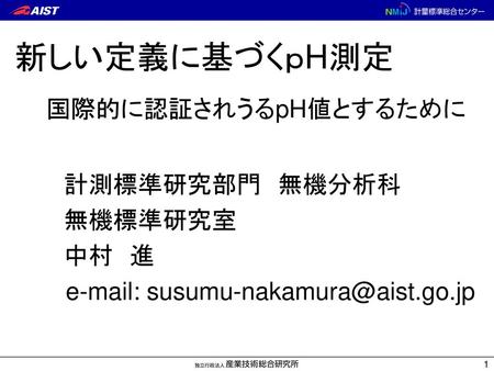 E-mail: susumu-nakamura@aist.go.jp 新しい定義に基づくｐH測定 　国際的に認証されうるpH値とするために 　　　計測標準研究部門　無機分析科 　　　無機標準研究室 　　　中村　進　　 　e-mail: susumu-nakamura@aist.go.jp.