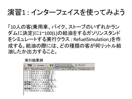 演習1 : インターフェイスを使ってみよう 「10人の客(乗用車、バイク、ストーブのいずれかランダムに決定)に1~100(L)の給油をするガソリンスタンドをシミュレートする実行クラス : RefuelSimulation」を作成する。給油の際には、どの種類の客が何リットル給油したか出力すること。 実行結果例.