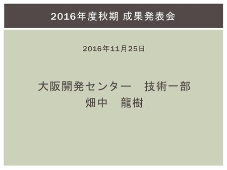 2016年度秋期 成果発表会 2016年11月25日 大阪開発センター　技術一部 畑中　龍樹.