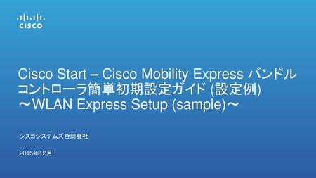 Cisco Start – Cisco Mobility Express バンドル コントローラ簡単初期設定ガイド (設定例) 〜WLAN Express Setup (sample)〜 シスコシステムズ合同会社 2015年12月.