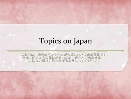 Topics on Japan これらは、過去のインターンが作成したパワポの写真です。毎回、同じような題材が多いため、皆さんの出身地等、ここにない題材も取り上げるようにしてください。