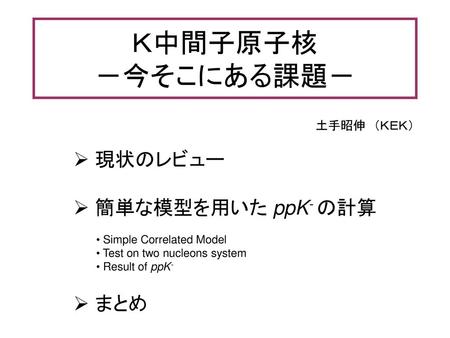 Ｋ中間子原子核 －今そこにある課題－ 現状のレビュー 簡単な模型を用いた ppK- の計算 まとめ 土手昭伸 （ＫＥＫ）