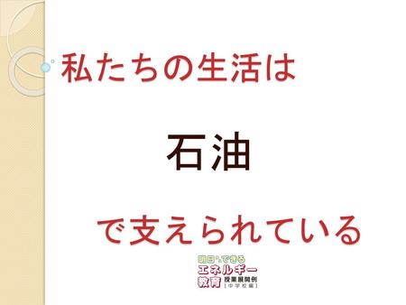 私たちの生活は 　で支えられている 石油 今日は私たちの生活と「石油」の関わりについて考えていきましょう。