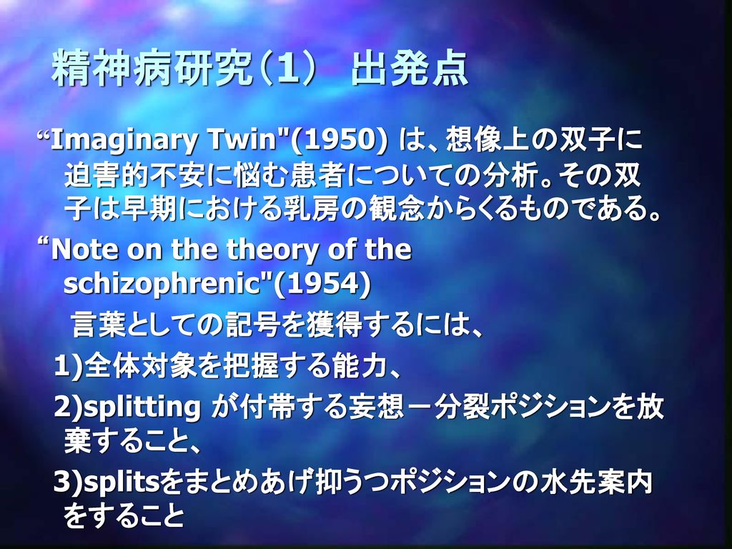 精神病研究（1） 出発点 Imaginary Twin (1950) は、想像上の双子に迫害的不安に悩む患者についての分析。その双子は早期における乳房の観念からくるものである。 Note on the theory of the schizophrenic (1954)