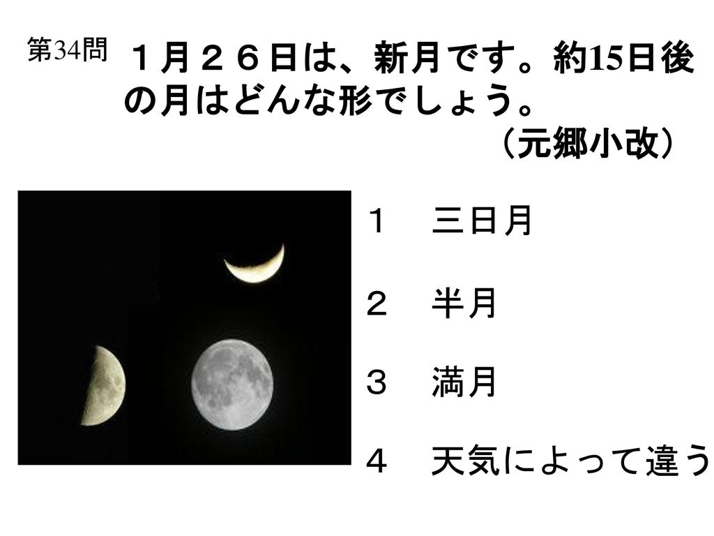 第34問 １月２６日は、新月です。約15日後 の月はどんな形でしょう。 （元郷小改） １ 三日月 ２ 半月 ３ 満月 ４ 天気によって違う