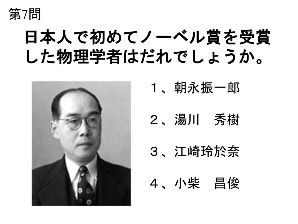 第7問 日本人で初めてノーベル賞を受賞 した物理学者はだれでしょうか。 １、朝永振一郎 ２、湯川 秀樹 ３、江崎玲於奈 ４、小柴 昌俊